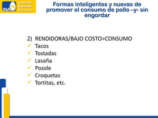 Formas inteligentes y nuevas de
        promover el consumo de pollo –y- sin
                     engordar



2)   RENDIDORAS/BAJO COSTO>CONSUMO
    Tacos
    Tostadas
    Lasaña
    Pozole
    Croquetas
    Tortitas, etc.
 