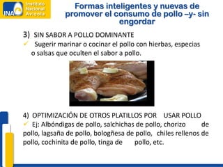Formas inteligentes y nuevas de
              promover el consumo de pollo –y- sin
                           engordar
3) SIN SABOR A POLLO DOMINANTE
 Sugerir marinar o cocinar el pollo con hierbas, especias
 o salsas que oculten el sabor a pollo.




4) OPTIMIZACIÓN DE OTROS PLATILLOS POR USAR POLLO
 Ej: Albóndigas de pollo, salchichas de pollo, chorizo      de
pollo, lagsaña de pollo, bologñesa de pollo, chiles rellenos de
pollo, cochinita de pollo, tinga de  pollo, etc.
 