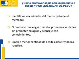 ¿Cómo promover salud con un producto o
             receta Y POR QUÉ BAJAR DE PESO?


1) Identifique necesidades del cliente (estudie el
   mercado).

2) El producto que eligió o receta, promueva verdades
   sin prometer milagros y aconseje con
   conocimientos.

3) Emplee menor cantidad de aceites al freír y no los
   reutilice.
 