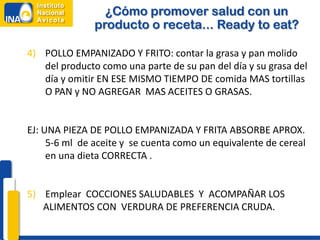 ¿Cómo promover salud con un
               producto o receta... Ready to eat?

4) POLLO EMPANIZADO Y FRITO: contar la grasa y pan molido
   del producto como una parte de su pan del día y su grasa del
   día y omitir EN ESE MISMO TIEMPO DE comida MAS tortillas
   O PAN y NO AGREGAR MAS ACEITES O GRASAS.


EJ: UNA PIEZA DE POLLO EMPANIZADA Y FRITA ABSORBE APROX.
     5-6 ml de aceite y se cuenta como un equivalente de cereal
     en una dieta CORRECTA .


5) Emplear COCCIONES SALUDABLES Y ACOMPAÑAR LOS
   ALIMENTOS CON VERDURA DE PREFERENCIA CRUDA.
 