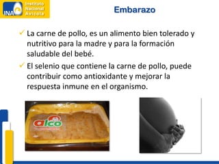 Embarazo

 La carne de pollo, es un alimento bien tolerado y
  nutritivo para la madre y para la formación
  saludable del bebé.
 El selenio que contiene la carne de pollo, puede
  contribuir como antioxidante y mejorar la
  respuesta inmune en el organismo.
 