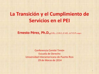 La Transición y el Cumplimiento de
Servicios en el PEI
Ernesto Pérez, Ph.D.,C.R.L.,C.R.C.,C.V.E..,A.T.C.P.(%#@&*)
Conferencia Comité Timón
Escuela de Derecho
Universidad Interamericana de Puerto Rico
29 de Marzo de 2014
1
 