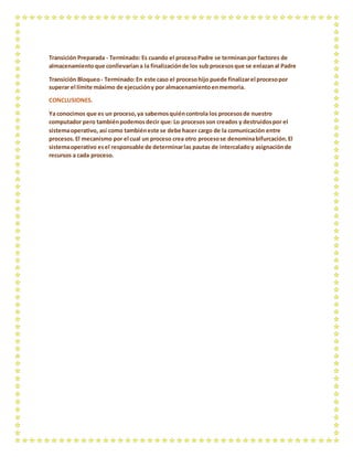 Transición Preparada - Terminado: Es cuando el procesoPadre se terminanpor factores de
almacenamientoque conllevaríana la finalizaciónde los sub procesosque se enlazanal Padre
Transición Bloqueo- Terminado:En este caso el procesohijo puede finalizarel procesopor
superar el límite máximo de ejecucióny por almacenamientoenmemoria.
CONCLUSIONES.
Ya conocimos que es un proceso,ya sabemosquiéncontrola los procesosde nuestro
computador pero tambiénpodemosdecir que:Lo procesosson creados y destruidospor el
sistemaoperativo, así como tambiéneste se debe hacer cargo de la comunicación entre
procesos.El mecanismo por el cual un proceso crea otro procesose denominabifurcación.El
sistemaoperativo esel responsable de determinarlas pautas de intercaladoy asignaciónde
recursos a cada proceso.
 