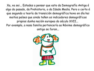 Xa, xa sei... Estades a pensar que esto da Demografía Antiga é
algo do pasado, da Prehistoria, o da Idade Media. Pero o certo é
que segundo a teoría da transición demográfica hoxe en día hai
moitos países que ainda teñen os indicadores demográficos
propios dunha nación europea do século XVII...
Por exemplo, a nosa familia pertencería ao Réxime demográfico
antigo se foran...

 