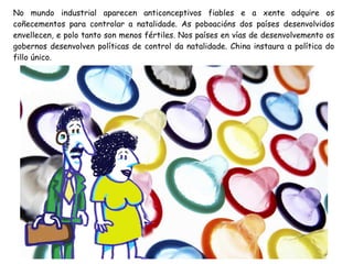 No mundo industrial aparecen anticonceptivos fiables e a xente adquire os
coñecementos para controlar a natalidade. As poboacións dos países desenvolvidos
envellecen, e polo tanto son menos fértiles. Nos países en vías de desenvolvemento os
gobernos desenvolven políticas de control da natalidade. China instaura a política do
fillo único.

 