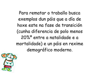 Para rematar o traballo busca
exemplos dun páis que a día de
hoxe este na fase de transición
(cunha diferencia de polo menos
20%º entre a natalidade e a
mortalidade) e un páis en rexime
demográfico moderno.

 