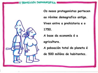 Os nosos protagonistas pertecen
ao réxime demografico antigo.
Viven entre a prehistoria e o
1750.
A base da economía é a
agricultura.
A poboación total do planeta é
de 500 millóns de habitantes.

 