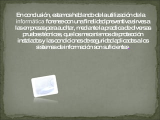 En conclusión, estamos hablando de la utilización de la  informática  forense con una finalidad preventiva sirves a las empresas para auditar, mediante la practica de diversas pruebas técnicas, que los mecanismos de protección instalados y las condiciones de seguridad aplicadas a los sistemas de información son suficientes . 