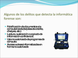 Algunos de los delitos que detecta la informática forense son: Falsificación de documentos vía computarizada (tarjetas de crédito, cheques, etc.) Lectura, sustracción o copiado de información confidencial. Uso no autorizado de programas de cómputo. Acceso a áreas informatizadas en forma no autorizada . 