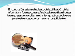 En conclusión, estamos hablando de la utilización de la  informática  forense con una finalidad preventiva sirves a las empresas para auditar, mediante la practica de diversas pruebas técnicas, que los mecanismos suficientes . 