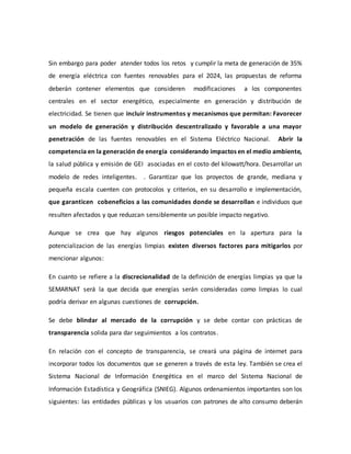 Sin embargo para poder atender todos los retos y cumplir la meta de generación de 35%
de energía eléctrica con fuentes renovables para el 2024, las propuestas de reforma
deberán contener elementos que consideren modificaciones a los componentes
centrales en el sector energético, especialmente en generación y distribución de
electricidad. Se tienen que incluir instrumentos y mecanismos que permitan: Favorecer
un modelo de generación y distribución descentralizado y favorable a una mayor
penetración de las fuentes renovables en el Sistema Eléctrico Nacional. Abrir la
competencia en la generación de energía considerando impactos en el medio ambiente,
la salud pública y emisión de GEI asociadas en el costo del kilowatt/hora. Desarrollar un
modelo de redes inteligentes. . Garantizar que los proyectos de grande, mediana y
pequeña escala cuenten con protocolos y criterios, en su desarrollo e implementación,
que garanticen cobeneficios a las comunidades donde se desarrollan e individuos que
resulten afectados y que reduzcan sensiblemente un posible impacto negativo.
Aunque se crea que hay algunos riesgos potenciales en la apertura para la
potencializacion de las energías limpias existen diversos factores para mitigarlos por
mencionar algunos:
En cuanto se refiere a la discrecionalidad de la definición de energías limpias ya que la
SEMARNAT será la que decida que energías serán consideradas como limpias lo cual
podría derivar en algunas cuestiones de corrupción.
Se debe blindar al mercado de la corrupción y se debe contar con prácticas de
transparencia solida para dar seguimientos a los contratos.
En relación con el concepto de transparencia, se creará una página de internet para
incorporar todos los documentos que se generen a través de esta ley. También se crea el
Sistema Nacional de Información Energética en el marco del Sistema Nacional de
Información Estadística y Geográfica (SNIEG). Algunos ordenamientos importantes son los
siguientes: las entidades públicas y los usuarios con patrones de alto consumo deberán
 