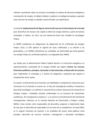informar anualmente sobre sus acciones y resultados en materia de eficiencia energética y
conservación de energía. Se deberá elaborar y publicar un catálogo de equipos y aparatos
cuyo consumo de energía y unidades comercializadas sea significativo.
La correcta implementación de figuras como los CEL que son el instrumento de mercado
para diversificar de manera más rápida la oferta de energía eléctrica a partir de fuentes
renovables o limpias. Los CELs son una manera de hacer más rentable las tecnologías
limpias.
La SENER establecerá las obligaciones de adquisición de los certificados de energías
limpias (CEL), la CRE operará el registro de estos certificados y su emisión a los
generadores, y el CENACE identificará las cantidades de electricidad que estos generen
con energía limpia (un certificado equivale a un megawatt-hora, MWH)
Los fondos que la Administración Pública Federal destine a la transición energética y al
aprovechamiento sustentable de la energía tendrán por objeto orientar los recursos
financieros públicos y privados, nacionales o internacionales, al desarrollo de acciones
para implementar la estrategia y a realizar los programas y proyectos que apoyen el
cumplimiento de las metas.
En cuanto a la falta de Recursos Humanos con habilidades y competencias necesarias para
incursionar en el mercado se cuenta con el área de investigación científica, innovación y
desarrollo tecnológico, se confirma la creación de los centros mexicanos de Innovación en
Energías Limpias —entidades virtuales conformadas en un consorcio de instituciones
académicas, de investigación y empresas— y se anuncia la transformación del Instituto de
Investigaciones Eléctricas en el Instituto Nacional de Electricidad y Energías Limpias
(INEEL). Estos centros serán responsables de desarrollar, proponer e implementar hojas
de ruta para el desarrollo de capacidades en las áreas de su competencia. Al nuevo INEEL
se le asignan funciones de asesoría a las entidades del sector, tanto públicas como
privadas; desarrollo de recursos humanos; investigación y desarrollo tecnológico;
 