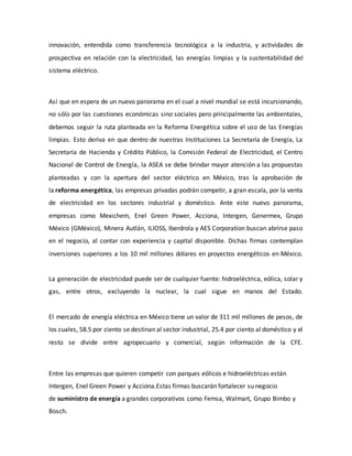 innovación, entendida como transferencia tecnológica a la industria, y actividades de
prospectiva en relación con la electricidad, las energías limpias y la sustentabilidad del
sistema eléctrico.
Así que en espera de un nuevo panorama en el cual a nivel mundial se está incursionando,
no sólo por las cuestiones económicas sino sociales pero principalmente las ambientales,
debemos seguir la ruta planteada en la Reforma Energética sobre el uso de las Energías
limpias. Esto deriva en que dentro de nuestras Instituciones La Secretaría de Energía, La
Secretaría de Hacienda y Crédito Público, la Comisión Federal de Electricidad, el Centro
Nacional de Control de Energía, la ASEA se debe brindar mayor atención a las propuestas
planteadas y con la apertura del sector eléctrico en México, tras la aprobación de
la reforma energética, las empresas privadas podrán competir, a gran escala, por la venta
de electricidad en los sectores industrial y doméstico. Ante este nuevo panorama,
empresas como Mexichem, Enel Green Power, Acciona, Intergen, Genermex, Grupo
México (GMéxico), Minera Autlán, ILIOSS, Iberdrola y AES Corporation buscan abrirse paso
en el negocio, al contar con experiencia y capital disponible. Dichas firmas contemplan
inversiones superiores a los 10 mil millones dólares en proyectos energéticos en México.
La generación de electricidad puede ser de cualquier fuente: hidroeléctrica, eólica, solar y
gas, entre otros, excluyendo la nuclear, la cual sigue en manos del Estado.
El mercado de energía eléctrica en México tiene un valor de 311 mil millones de pesos, de
los cuales, 58.5 por ciento se destinan al sector industrial, 25.4 por ciento al doméstico y el
resto se divide entre agropecuario y comercial, según información de la CFE.
Entre las empresas que quieren competir con parques eólicos e hidroeléctricas están
Intergen, Enel Green Power y Acciona.Estas firmas buscarán fortalecer su negocio
de suministro de energía a grandes corporativos como Femsa, Walmart, Grupo Bimbo y
Bosch.
 