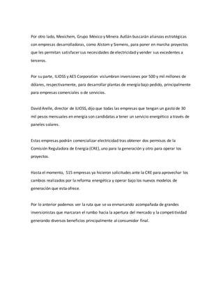Por otro lado, Mexichem, Grupo México y Minera Autlán buscarán alianzas estratégicas
con empresas desarrolladoras, como Alstom y Siemens, para poner en marcha proyectos
que les permitan satisfacer sus necesidades de electricidad y vender sus excedentes a
terceros.
Por su parte, ILIOSS y AES Corporation vislumbran inversiones por 500 y mil millones de
dólares, respectivamente, para desarrollar plantas de energía bajo pedido, principalmente
para empresas comerciales o de servicios.
David Arelle, director de ILIOSS, dijo que todas las empresas que tengan un gasto de 30
mil pesos mensuales en energía son candidatas a tener un servicio energético a través de
paneles solares.
Estas empresas podrán comercializar electricidad tras obtener dos permisos de la
Comisión Reguladora de Energía (CRE), uno para la generación y otro para operar los
proyectos.
Hasta el momento, 515 empresas ya hicieron solicitudes ante la CRE para aprovechar los
cambios realizados por la reforma energética y operar bajo los nuevos modelos de
generación que esta ofrece.
Por lo anterior podemos ver la ruta que se va enmarcando acompañada de grandes
inversionistas que marcaran el rumbo hacia la apertura del mercado y la competitividad
generando diversos beneficios principalmente al consumidor final.
 
