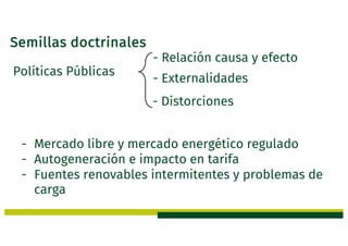 Semillas doctrinales
Políticas Públicas
- Relación causa y efecto
- Externalidades
- Distorciones
- Mercado libre y mercado energético regulado
- Autogeneración e impacto en tarifa
- Fuentes renovables intermitentes y problemas de
carga
 