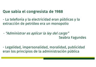 Que sabia el congresista de 1988
- La telefonía y la electricidad eran públicas y la
extracción de petróleo era un monopolio
- “Administrar es aplicar la ley del cargo”
Seabra Fagundes
- Legalidad, impersonalidad, moralidad, publicidad
eran los principios de la administración pública
 
