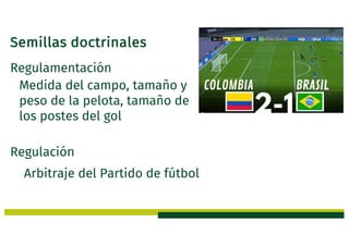 Semillas doctrinales
Regulamentación
Medida del campo, tamaño y
peso de la pelota, tamaño de
los postes del gol
Regulación
Arbitraje del Partido de fútbol
 