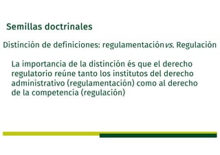 Semillas doctrinales
Distinción de definiciones: regulamentaciónvs. Regulación
La importancia de la distinción és que el derecho
regulatorio reúne tanto los institutos del derecho
administrativo (regulamentación) como al derecho
de la competencia (regulación)
 