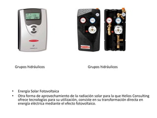• Energía Solar Fotovoltaica
• Otra forma de aprovechamiento de la radiación solar para la que Helios Consulting
ofrece tecnologías para su utilización, consiste en su transformación directa en
energía eléctrica mediante el efecto fotovoltaico.
Grupos hidráulicos Grupos hidráulicos
 