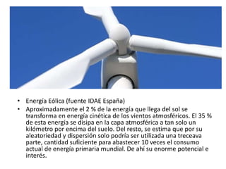 • Energía Eólica (fuente IDAE España)
• Aproximadamente el 2 % de la energía que llega del sol se
transforma en energía cinética de los vientos atmosféricos. El 35 %
de esta energía se disipa en la capa atmosférica a tan solo un
kilómetro por encima del suelo. Del resto, se estima que por su
aleatoriedad y dispersión solo podría ser utilizada una treceava
parte, cantidad suficiente para abastecer 10 veces el consumo
actual de energía primaria mundial. De ahí su enorme potencial e
interés.
 