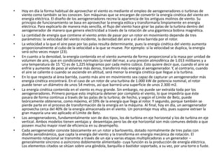 • Hoy en día la forma habitual de aprovechar el viento es mediante el empleo de aerogeneradores o turbinas de
viento como también se les conocen. Son máquinas que se encargan de convertir la energía cinética del viento en
energía eléctrica. El diseño de los aerogeneradores recrea la apariencia de los antiguos molinos de viento. Su
principio de funcionamiento se basa en aprovechar la energía eólica y transformarla limpiamente en energía
eléctrica. Para explicarlo de manera más sencilla, el flujo del viento hace girar las palas de la turbina dentro del
aerogenerador de manera que genera electricidad a través de la rotación de una gigantesca bobina magnética.
• La cantidad de energía que contiene el viento antes de pasar por un rotor en movimiento depende de tres
parámetros: la velocidad del viento incidente, la densidad del aire y el área barrida por el rotor.
• La velocidad a la que el aire pase por las palas resulta determinante, pues la energía cinética del viento aumenta
proporcionalmente al cubo de la velocidad a la que se mueve. Por ejemplo: si la velocidad se duplica, la energía
será ocho veces mayor (23).
• En cuanto a la densidad, la energía contenida en el viento aumenta de forma proporcional a la masa por unidad de
volumen de aire, que en condiciones normales (a nivel del mar, a una presión atmosférica de 1.013 milibares y a
una temperatura de 15 °C) es de 1,225 kilogramos por cada metro cúbico. Esto quiere decir que, cuando el aire se
enfríe y aumente de peso al volverse más denso, transferirá más energía al aerogenerador. Y, al contrario, cuando
el aire se caliente o cuando se asciende en altitud, será menor la energía cinética que llegue a la turbina.
• En lo que respecta al área barrida, cuanto más aire en movimiento sea capaz de capturar un aerogenerador más
energía cinética encontrará. En el caso de un rotor de una turbina de 1.000 kW de potencia nominal, el rotor
puede tener un diámetro de unos 54 metros, así que barrerá una superficie de unos 2.300 m2.
• La energía cinética contenida en el viento es muy grande. Sin embargo, no puede ser extraída toda por los
aerogeneradores. Primero porque esto implicaría detener por completo el viento, lo que impediría que éste
pasara de forma continua a través de las palas de la turbina; de hecho, y según el Límite de Betz, puede
teóricamente obtenerse, como máximo, el 59% de la energía que llega al rotor. Y segundo, porque también se
pierde parte en el proceso de transformación de la energía en la máquina. Al final, hoy en día, un aerogenerador
aprovecha cerca del 40% de la energía almacenada en el viento. Un porcentaje muy alto, pues supone extraer la
gran mayoría una vez aplicado el Límite de Betz.
• Los aerogeneradores, fundamentalmente son de dos tipos, los de turbina en eje horizontal y los de turbina en eje
vertical. Ambos modelos tienen ventajas y desventajas pero las de eje horizontal son más comunes debido a que
poseen mucho mayor nivel de eficiencia en su desempeño.
• Cada aerogenerador consiste básicamente en un rotor a barlovento, dotado normalmente de tres palas con
diseño aerodinámico, que capta la energía del viento y la transforma en energía mecánica de rotación. El
movimiento rotacional se transmite a través de un eje y varias etapas multiplicadoras a un generador –
generalmente síncrono o asíncrono doblemente alimentado- cuya función es la producción de energía eléctrica.
Los elementos citados se sitúan sobre una góndola, barquilla o bastidor soportado, a su vez, por una torre o fuste.
 