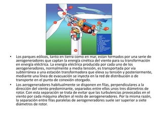 • Los parques eólicos, tanto en tierra como en mar, están formados por una serie de
aerogeneradores que captan la energía cinética del viento para su transformación
en energía eléctrica. La energía eléctrica producida por cada uno de los
aerogeneradores, normalmente a media tensión, es transportada por vía
subterránea a una estación transformadora que eleva su tensión y posteriormente,
mediante una línea de evacuación se inyecta en la red de distribución o de
transporte en el punto de conexión otorgado.
• Los aerogeneradores habitualmente se disponen en filas, perpendiculares a la
dirección del viento predominante, separados entre ellos unos tres diámetros de
rotor. Con esta separación se trata de evitar que las turbulencias provocadas en el
viento por cada máquina afecten al resto de aerogeneradores. Por la misma razón,
la separación entre filas paralelas de aerogeneradores suele ser superior a siete
diámetros de rotor.
 