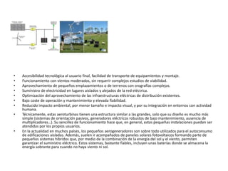 • Accesibilidad tecnológica al usuario final, facilidad de transporte de equipamientos y montaje.
• Funcionamiento con vientos moderados, sin requerir complejos estudios de viabilidad.
• Aprovechamiento de pequeños emplazamientos o de terrenos con orografías complejas.
• Suministro de electricidad en lugares aislados y alejados de la red eléctrica.
• Optimización del aprovechamiento de las infraestructuras eléctricas de distribución existentes.
• Bajo coste de operación y mantenimiento y elevada fiabilidad.
• Reducido impacto ambiental, por menor tamaño e impacto visual, y por su integración en entornos con actividad
humana.
• Técnicamente, estas aeroturbinas tienen una estructura similar a las grandes, solo que su diseño es mucho más
simple (sistemas de orientación pasivos, generadores eléctricos robustos de bajo mantenimiento, ausencia de
multiplicadores…). Su sencillez de funcionamiento hace que, en general, estas pequeñas instalaciones puedan ser
atendidas por los propios usuarios.
• En la actualidad en muchos países, los pequeños aerogeneradores son sobre todo utilizados para el autoconsumo
de edificaciones aisladas. Además, suelen ir acompañados de paneles solares fotovoltaicos formando parte de
pequeños sistemas híbridos que, por medio de la combinación de la energía del sol y el viento, permiten
garantizar el suministro eléctrico. Estos sistemas, bastante fiables, incluyen unas baterías donde se almacena la
energía sobrante para cuando no haya viento ni sol.
 