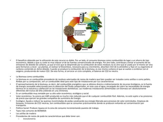• El beneficio obtenido por la utilización de este recurso es doble. Por un lado, el consumo biomasa como combustible da lugar a un ahorro de tipo
económico, debido a que su coste es muy inferior al de las fuentes convencionales de energía. Por otro lado, contribuye a evitar el aumento de las
emisiones de dióxido de carbono, ya que el CO2 que se desprende por la combustión de estos residuos no es otro que el usado por el mismo ser vivo
para formarse y crecer. Las plantas, al realizar la fotosíntesis, necesaria para su crecimiento, absorben CO2 de la atmósfera y fijan en su organismo el
carbono contenido en dicho dióxido. Cuando se produce la combustión de la biomasa, es ese mismo carbono el que se vuelve a combinar con el
oxígeno, produciendo de nuevo CO2. De esta forma, al cerrarse un ciclo completo, el balance de CO2 es neutro.
• La Biomasa como combustible.
• La biomasa es un combustible procedente de residuos valorizados de restos de madera que bien pueden ser tratados como astillas o como pellets.
Ambas por su composición, son un combustible ideal para este tipo de instalaciones por sus características
• El aprovechamiento de la biomasa, es decir, del combustible energético que se obtiene directa o indirectamente de recursos biológicos, es la fuente
de energía renovable seleccionada para la obtención del fluido caloportador, en este caso el agua, encargado de cubrir las necesidades de energía
térmica en la industria y calefacción en las instalaciones domésticas. Las modernas instalaciones alimentadas con biomasa son absolutamente
diferentes del tronco de leña ardiendo en una chimenea.
• Es un combustible muy rentable por su alto valor económico, ecológico y social.
• Valor económico. Su precio por kWh producido es mucho más reducido que el de cualquier combustible fósil. Además, no está sujeto a las presiones
de precio que ejercen las grandes compañías de suministro de Energía
• Ecológico: Ayuda a reducir las quemas incontroladas de podas canalizando esa energía liberada para procesos de calor controlados, limpiezas de
bosques, Emisiones de CO2 neutras, Son combustibles que se consumen prácticamente donde se producen evitando así contaminación por
transporte.
• Político Social: Produce riqueza en la zona de consumo incrementando puestos de trabajo.
• Tipos más comunes de BIOMASA
• Las astillas de madera
• Procedentes de restos de poda las características que debe tener son:
– Granulometría:
 