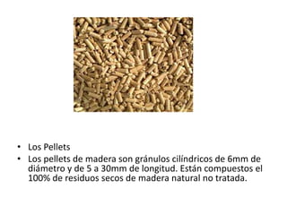 • Los Pellets
• Los pellets de madera son gránulos cilíndricos de 6mm de
diámetro y de 5 a 30mm de longitud. Están compuestos el
100% de residuos secos de madera natural no tratada.
 