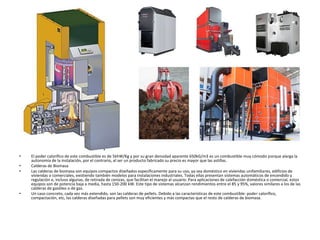 • El poder calorífico de este combustible es de 5khW/Kg y por su gran densidad aparente 650kG/m3 es un combustible muy cómodo porque alarga la
autonomía de la instalación, por el contrario, al ser un producto fabricado su precio es mayor que las astillas.
• Calderas de Biomasa
• Las calderas de biomasa son equipos compactos diseñados específicamente para su uso, ya sea doméstico en viviendas unifamiliares, edificios de
viviendas o comerciales, existiendo también modelos para instalaciones industriales. Todas ellas presentan sistemas automáticos de encendido y
regulación e, incluso algunas, de retirada de cenizas, que facilitan el manejo al usuario. Para aplicaciones de calefacción doméstica o comercial, estos
equipos son de potencia baja a media, hasta 150-200 kW. Este tipo de sistemas alcanzan rendimientos entre el 85 y 95%, valores similares a los de las
calderas de gasóleo o de gas.
• Un caso concreto, cada vez más extendido, son las calderas de pellets. Debido a las características de este combustible: poder calorífico,
compactación, etc, las calderas diseñadas para pellets son muy eficientes y más compactas que el resto de calderas de biomasa.
 