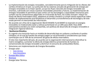 • La implementación de energías renovables, será determinante para la mitigación de los efectos del
cambio climático en el país. La sustitución de los sistemas actuales de generación de energía por
energías renovables es la mejor opción, ya que los flujos naturales de energía renovable son
enormes, cubriendo con creces nuestras necesidades presentes y futuras. La implementación de
energías renovables le permitirá al país contar con las tecnologías y capacidades necesarias para
cumplir con los compromisos adquiridos en el Acuerdo de París, los cuales incluyen: reducir los
Gases de Efecto Invernadero (GEI), adaptarse al cambio climático y cumplir tareas específicas sobre
medios de implementación que fortalezcan el desarrollo y la transferencia de tecnología y de este
modo permitir el intercambio de información.
• De acuerdo con cifras de la organización World Wildlife Fund (WWF) la inversión en energías
renovables no tradicionales (solar y eólica) aumentarán en un 20% para 2020. Para 2030
Latinoamérica tendrá una visión compartida, con políticas de desarrollo de energías renovables e
integración regional eléctrica.
• Resiliencia Climática
• Es urgente una transición hacia un modelo de desarrollo bajo en carbono y resiliente al cambio
climático, en el cual las fuentes de energía juegan un rol primordial si consideramos que éstas
contribuyen con el 70% de las emisiones de gases de efecto invernadero.
• El reto más importante del país, de acuerdo con la organización internacional es diversificar la
matriz energética, aumentar la oferta de energía eléctrica proveniente de fuentes no
convencionales de energía renovable y disminuir el consumo de combustibles fósiles.
• Soluciones con implementación de Energías Renovables
• Energía solar:
– Solar-térmica
– Solar fotovoltaica
• Energía Mini Eólica
• Biomasa
• Energía Solar Térmica.
 