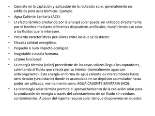 • Consiste en la captación y aplicación de la radiación solar, generalmente en
edificios para usos térmicos. Ejemplo:
• Agua Caliente Sanitaria (ACS)
• El efecto térmico producido por la energía solar puede ser utilizado directamente
por el hombre mediante diferentes dispositivos artificiales, transfiriendo ese calor
a los fluidos que le interesen.
• Presenta características peculiares entre las que se destacan:
• Elevada calidad energética.
• Pequeño o nulo impacto ecológico.
• Inagotable a escala humana.
• ¿Cómo funciona?
• La energía térmica (calor) procedente de los rayos solares llega a los captadores,
calentando el fluido que circula por su interior (normalmente agua con
anticongelante). Esta energía en forma de agua caliente es intercambiada hasta
otro circuito (secundario) donde es acumulada en un depósito acumulador hasta
poder ser utilizada, normalmente como AGUA CALIENTE SANITARIA (ACS).
• La tecnología solar térmica permite el aprovechamiento de la radiación solar para
la producción de energía a través del calentamiento de un fluido sin residuos
contaminantes. A pesar del ingente recurso solar del que disponemos en nuestro
 