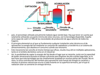 • país, el porcentaje utilizado actualmente todavía sigue siendo bajo. Hay que tener en cuenta que
solamente utilizando una parte mínima de estos recursos, con la tecnología disponible, España
sería capaz de cubrir el 70% de las necesidades de producción de agua caliente de todos los
hogares.
• El principio elemental en el que se fundamenta cualquier instalación solar térmica es el de
aprovechar la energía del Sol mediante un conjunto de captadores y transferirla a un sistema de
almacenamiento, que abastece el consumo cuando sea necesario.
• Este mecanismo tan sencillo al mismo tiempo que eficaz, resulta muy útil en múltiples aplicaciones,
tanto en el ámbito doméstico como en el industrial.
• Así, la posibilidad de captar la energía del Sol desde el lugar que se necesita, junto con la capacidad
de poder almacenarla durante el tiempo suficiente para disponer de ella cuando haga falta, es lo
que hace que esta tecnología sea tan ampliamente aceptada en muchas partes del mundo. No en
vano, la única contribución del hombre para aprovechar esta fuente de energía es canalizar y
retrasar el proceso natural que ocurre a cada instante en la superficie terrestre, por el que la
radiación solar se convierte en energía térmica.
 