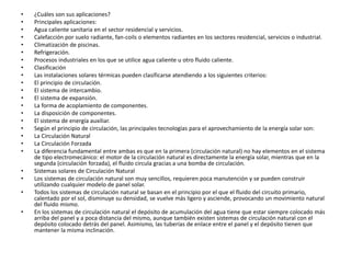 • ¿Cuáles son sus aplicaciones?
• Principales aplicaciones:
• Agua caliente sanitaria en el sector residencial y servicios.
• Calefacción por suelo radiante, fan-coils o elementos radiantes en los sectores residencial, servicios o industrial.
• Climatización de piscinas.
• Refrigeración.
• Procesos industriales en los que se utilice agua caliente u otro fluido caliente.
• Clasificación
• Las instalaciones solares térmicas pueden clasificarse atendiendo a los siguientes criterios:
• El principio de circulación.
• El sistema de intercambio.
• El sistema de expansión.
• La forma de acoplamiento de componentes.
• La disposición de componentes.
• El sistema de energía auxiliar.
• Según el principio de circulación, las principales tecnologías para el aprovechamiento de la energía solar son:
• La Circulación Natural
• La Circulación Forzada
• La diferencia fundamental entre ambas es que en la primera (circulación natural) no hay elementos en el sistema
de tipo electromecánico: el motor de la circulación natural es directamente la energía solar, mientras que en la
segunda (circulación forzada), el fluido circula gracias a una bomba de circulación.
• Sistemas solares de Circulación Natural
• Los sistemas de circulación natural son muy sencillos, requieren poca manutención y se pueden construir
utilizando cualquier modelo de panel solar.
• Todos los sistemas de circulación natural se basan en el principio por el que el fluido del circuito primario,
calentado por el sol, disminuye su densidad, se vuelve más ligero y asciende, provocando un movimiento natural
del fluido mismo.
• En los sistemas de circulación natural el depósito de acumulación del agua tiene que estar siempre colocado más
arriba del panel y a poca distancia del mismo, aunque también existen sistemas de circulación natural con el
depósito colocado detrás del panel. Asimismo, las tuberías de enlace entre el panel y el depósito tienen que
mantener la misma inclinación.
 
