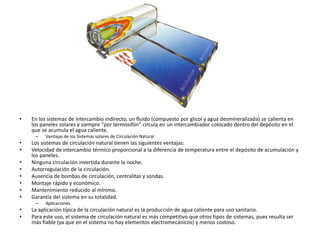 • En los sistemas de intercambio indirecto, un fluido (compuesto por glicol y agua desmineralizada) se calienta en
los paneles solares y siempre “por termosifón” circula en un intercambiador colocado dentro del depósito en el
que se acumula el agua caliente.
– Ventajas de los Sistemas solares de Circulación Natural
• Los sistemas de circulación natural tienen las siguientes ventajas:
• Velocidad de intercambio térmico proporcional a la diferencia de temperatura entre el depósito de acumulación y
los paneles.
• Ninguna circulación invertida durante la noche.
• Autorregulación de la circulación.
• Ausencia de bombas de circulación, centralitas y sondas.
• Montaje rápido y económico.
• Mantenimiento reducido al mínimo.
• Garantía del sistema en su totalidad.
– Aplicaciones
• La aplicación típica de la circulación natural es la producción de agua caliente para uso sanitario.
• Para este uso, el sistema de circulación natural es más competitivo que otros tipos de sistemas, pues resulta ser
más fiable (ya que en el sistema no hay elementos electromecánicos) y menos costoso.
 