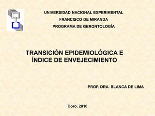 PROF. DRA. BLANCA DE LIMA
Coro, 2010
TRANSICIÓN EPIDEMIOLÓGICA E
ÍNDICE DE ENVEJECIMIENTO
UNIVERSIDAD NACIONAL EXPERIMENTAL
FRANCISCO DE MIRANDA
PROGRAMA DE GERONTOLOGÍA
 