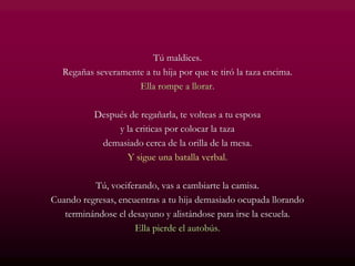 Tú maldices.
Regañas severamente a tu hija por que te tiró la taza encima.
Ella rompe a llorar.
Después de regañarla, te volteas a tu esposa
y la criticas por colocar la taza
demasiado cerca de la orilla de la mesa.
Y sigue una batalla verbal.
Tú, vociferando, vas a cambiarte la camisa.
Cuando regresas, encuentras a tu hija demasiado ocupada llorando
terminándose el desayuno y alistándose para irse la escuela.
Ella pierde el autobús.
 