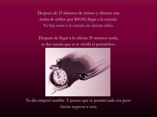 Después de 15 minutos de retraso y obtener una
multa de tráfico por $60.00, llegas a la escuela.
Tu hija corre a la escuela sin decirte adiós.
Después de llegar a la oficina 20 minutos tarde,
te das cuenta que se te olvidó el portafolios.
Tu día empezó terrible. Y parece que se pondrá cada vez peor.
Ansías regresar a casa.
 