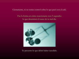 Ciertamente, tú no tenías control sobre lo que pasó con el café.
Fue la forma en cómo reaccionaste esos 5 segundos
lo que determinó el cauce de tu mal día.
Te presento lo que debió haber sucedido.
 