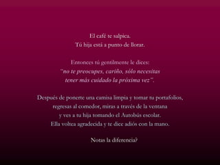 El café te salpica.
Tú hija está a punto de llorar.
Entonces tú gentilmente le dices:
“no te preocupes, cariño, sólo necesitas
tener más cuidado la próxima vez”.
Después de ponerte una camisa limpia y tomar tu portafolios,
regresas al comedor, miras a través de la ventana
y ves a tu hija tomando el Autobús escolar.
Ella voltea agradecida y te dice adiós con la mano.
Notas la diferencia?
 