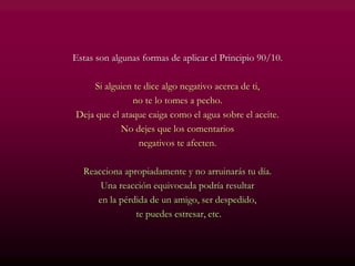 Estas son algunas formas de aplicar el Principio 90/10.
Si alguien te dice algo negativo acerca de ti,
no te lo tomes a pecho.
Deja que el ataque caiga como el agua sobre el aceite.
No dejes que los comentarios
negativos te afecten.
Reacciona apropiadamente y no arruinarás tu día.
Una reacción equivocada podría resultar
en la pérdida de un amigo, ser despedido,
te puedes estresar, etc.
 