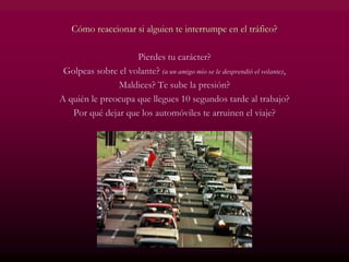 Cómo reaccionar si alguien te interrumpe en el tráfico?
Pierdes tu carácter?
Golpeas sobre el volante? (a un amigo mío se le desprendió el volante),
Maldices? Te sube la presión?
A quién le preocupa que llegues 10 segundos tarde al trabajo?
Por qué dejar que los automóviles te arruinen el viaje?
 