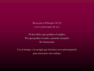 Recuerda el Principio 90/10
y no te preocupes de eso.
Tú has dicho que perdiste el empleo.
Por qué perder el sueño y ponerte enojado?
No funcionará.
Usa el tiempo y la energía que inviertes en tu preocupación
para encontrar otro trabajo.
 