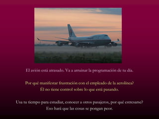 El avión está atrasado. Va a arruinar la programación de tu día.
Por qué manifestar frustración con el empleado de la aerolínea?
Él no tiene control sobre lo que está pasando.
Usa tu tiempo para estudiar, conocer a otros pasajeros, por qué estresarse?
Eso hará que las cosas se pongan peor.
 