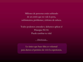 Millones de personas están sufriendo
de un estrés que no vale la pena,
sufrimientos, problemas y dolores de cabeza.
Todos podemos entender y debemos aplicar el
Principio 90/10.
Puede cambiar tu vida!
…Disfrútala...
Lo único que hace falta es voluntad
para darnos el permiso de vivir la experiencia.
 