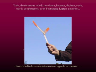 Todo, absolutamente todo lo que damos, hacemos, decimos, o aún,
todo lo que pensamos, es un Boomerang. Regresa a nosotros...
Si queremos recibir, aprendamos primero a dar...
Tal vez nos quedemos con las manos vacías,
pero nuestro corazón estará lleno de amor...
Y quienes aman la vida,
tienen el sello de ese sentimiento en un lugar de su corazón …
 