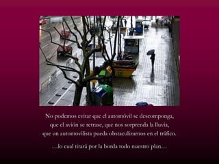 No podemos evitar que el automóvil se descomponga,
que el avión se retrase, que nos sorprenda la lluvia,
que un automovilista pueda obstaculizarnos en el tráfico.
…lo cual tirará por la borda todo nuestro plan…
 