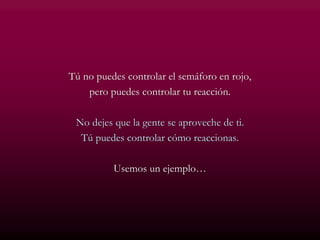Tú no puedes controlar el semáforo en rojo,
pero puedes controlar tu reacción.
No dejes que la gente se aproveche de ti.
Tú puedes controlar cómo reaccionas.
Usemos un ejemplo…
 