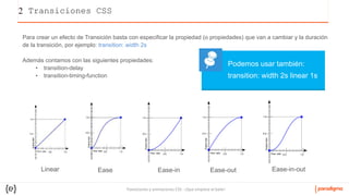 Transiciones y animaciones CSS - ¡Que empiece el baile!
2 Transiciones CSS
Para crear un efecto de Transición basta con especificar la propiedad (o propiedades) que van a cambiar y la duración
de la transición, por ejemplo: transition: width 2s
Además contamos con las siguientes propiedades:
• transition-delay
• transition-timing-function
Linear Ease Ease-in Ease-out Ease-in-out
transition: width 2s linear 1s
Podemos usar también:
 