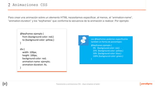 Transiciones y animaciones CSS - ¡Que empiece el baile!
2 Animaciones CSS
Para crear una animación sobre un elemento HTML necesitamos especificar, al menos, el “animation-name”,
“animation-duration” y los “keyframes” que conforma la secuencia de la animación a realizar. Por ejemplo:
@keyframes ejemplo {
from {background-color: red;}
to {background-color: yellow;}
}
div {
width: 100px;
height: 100px;
background-color: red;
animation-name: ejemplo;
animation-duration: 4s;
}
Los @keyframes podemos especificarlos
también en forma de porcentajes:
@keyframes ejemplo {
0% {background-color: red;}
25% {background-color: yellow;}
50% {background-color: blue;}
100% {background-color: green;}
}
 